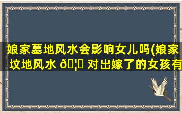 娘家墓地风水会影响女儿吗(娘家坟地风水 🦈 对出嫁了的女孩有什么 🐦 影响及对策)